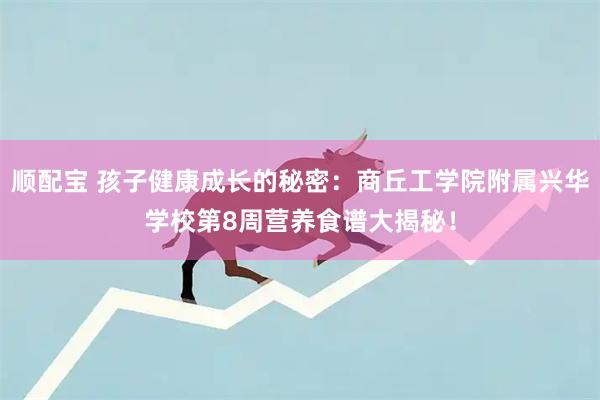 顺配宝 孩子健康成长的秘密：商丘工学院附属兴华学校第8周营养食谱大揭秘！