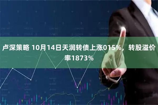 卢深策略 10月14日天润转债上涨015%，转股溢价率1873%