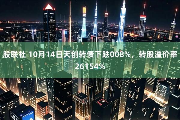股联社 10月14日天创转债下跌008%，转股溢价率26154%