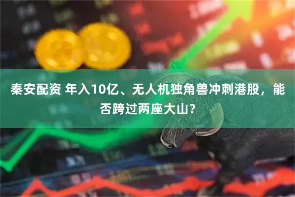 秦安配资 年入10亿、无人机独角兽冲刺港股，能否跨过两座大山？