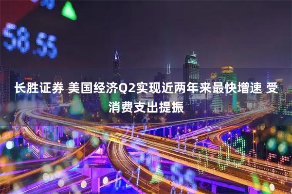 长胜证券 美国经济Q2实现近两年来最快增速 受消费支出提振