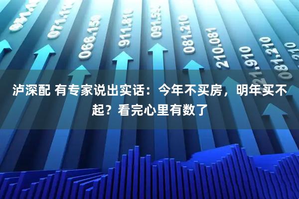 泸深配 有专家说出实话：今年不买房，明年买不起？看完心里有数了
