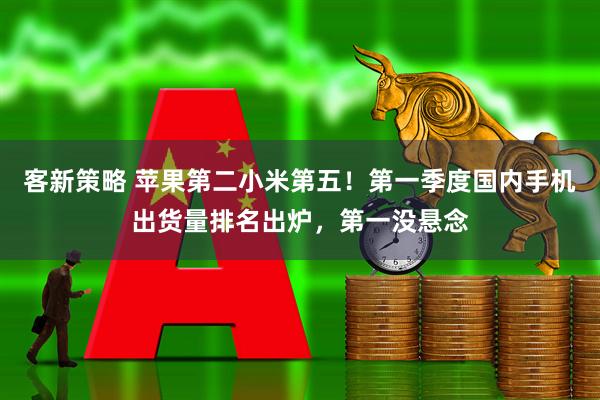 客新策略 苹果第二小米第五！第一季度国内手机出货量排名出炉，第一没悬念
