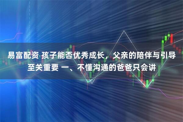 易富配资 孩子能否优秀成长，父亲的陪伴与引导至关重要 一、不懂沟通的爸爸只会讲