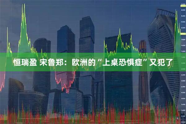 恒瑞盈 宋鲁郑：欧洲的“上桌恐惧症”又犯了