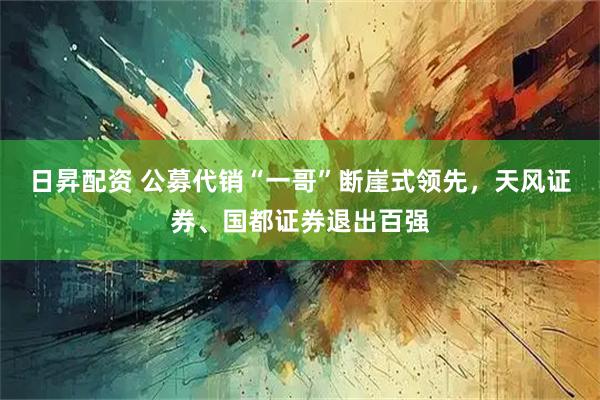 日昇配资 公募代销“一哥”断崖式领先，天风证券、国都证券退出百强