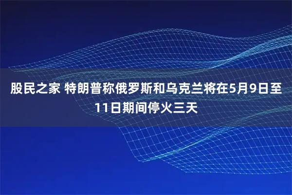 股民之家 特朗普称俄罗斯和乌克兰将在5月9日至11日期间停火三天