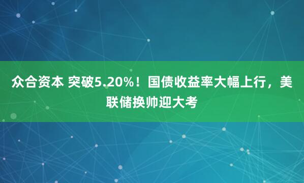 众合资本 突破5.20%！国债收益率大幅上行，美联储换帅迎大考