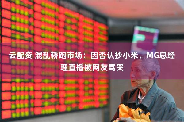 云配资 混乱轿跑市场：因否认抄小米，MG总经理直播被网友骂哭