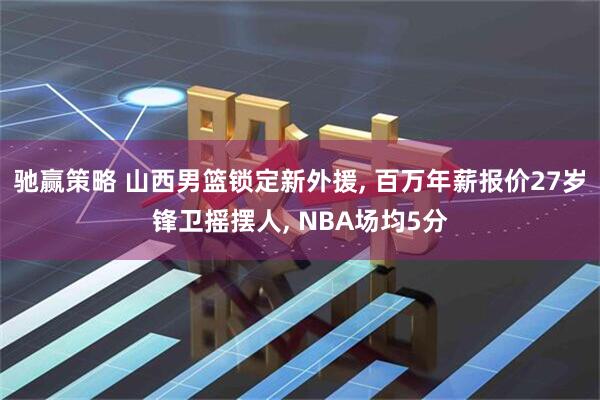 驰赢策略 山西男篮锁定新外援, 百万年薪报价27岁锋卫摇摆人, NBA场均5分