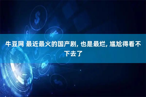 牛豆网 最近最火的国产剧, 也是最烂, 尴尬得看不下去了