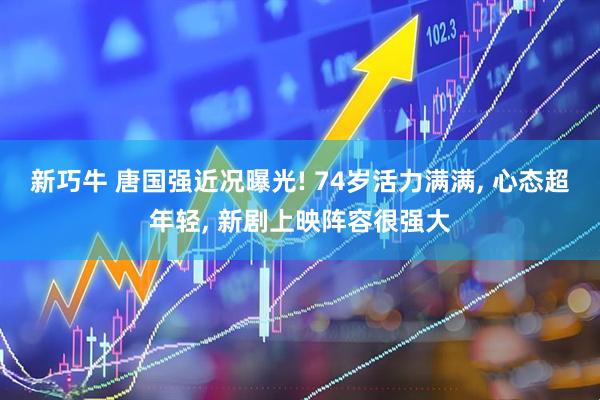 新巧牛 唐国强近况曝光! 74岁活力满满, 心态超年轻, 新剧上映阵容很强大