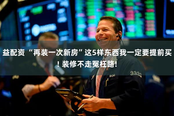 益配资 “再装一次新房”这5样东西我一定要提前买! 装修不走冤枉路!