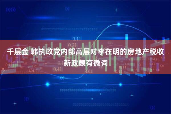 千层金 韩执政党内部高层对李在明的房地产税收新政颇有微词