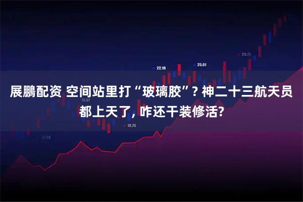 展鵬配资 空间站里打“玻璃胶”? 神二十三航天员都上天了, 咋还干装修活?