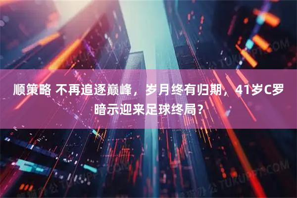 顺策略 不再追逐巅峰,岁月终有归期,41岁C罗暗示迎来足球终局?