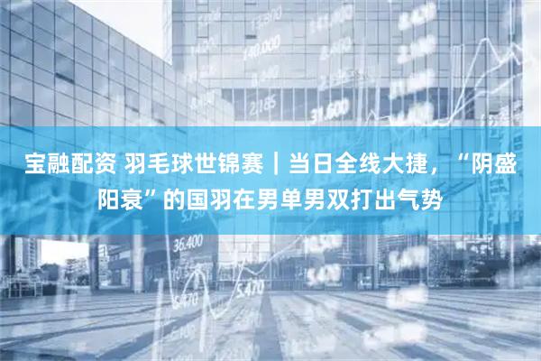宝融配资 羽毛球世锦赛｜当日全线大捷，“阴盛阳衰”的国羽在男单男双打出气势
