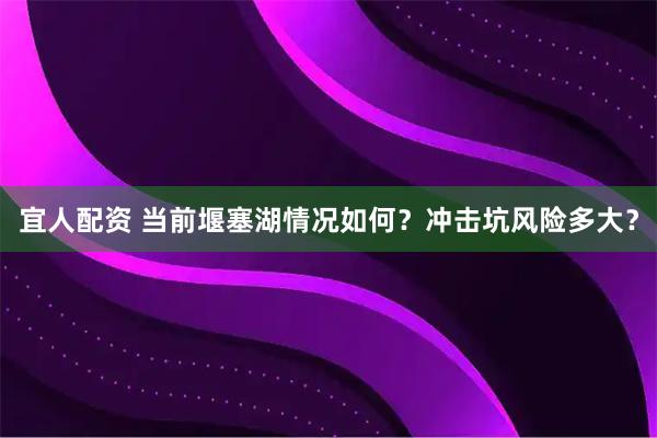宜人配资 当前堰塞湖情况如何？冲击坑风险多大？