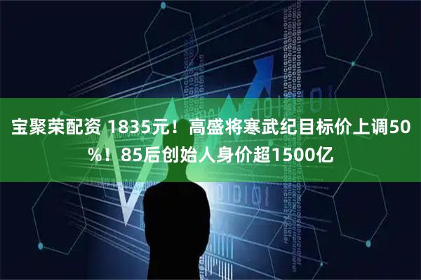 宝聚荣配资 1835元！高盛将寒武纪目标价上调50%！85后创始人身价超1500亿
